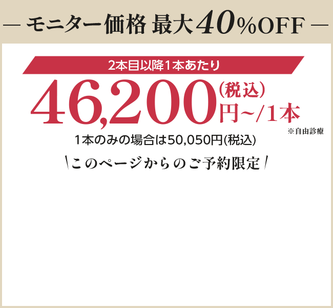 【モニター価格最大40%OFF】46,200円〜/1本（税込）※自由診療｜このページからのご予約限定
