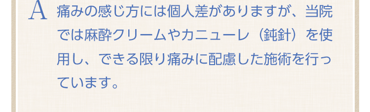 痛みの感じ方には個人差がありますが、当院では麻酔クリームやカニューレ（鈍針）を使用し、できる限り痛みに配慮した施術を行っています。