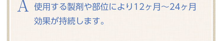 使用する製剤や部位により12ヶ月～24ヶ月効果が持続します。