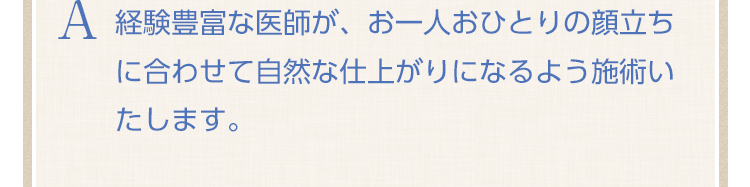 経験豊富な医師が、お一人おひとりの顔立ちに合わせて自然な仕上がりになるよう施術いたします。