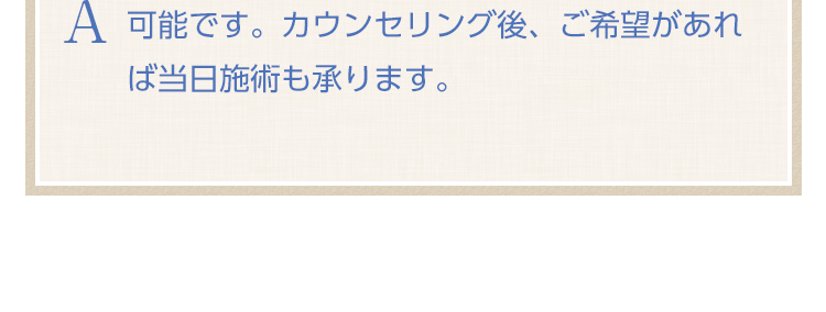 可能です。カウンセリング後、ご希望があれば当日施術も承ります。