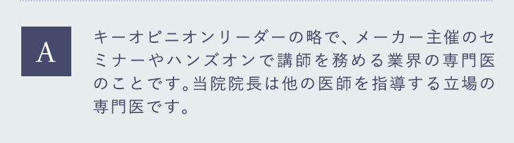 キーオピニオンリーダーの略で、メーカー主催のセミナーやハンズオンで講師を務める業界の専門医のことです。当院院長は他の医師を指導する立場の専門医です。