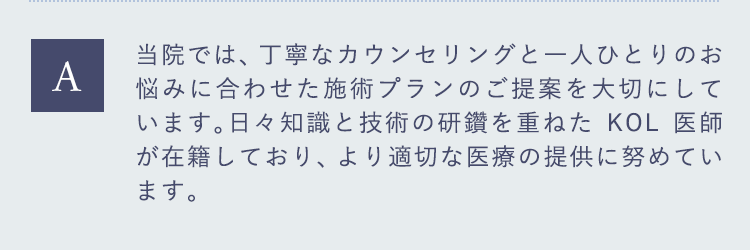 当院では、丁寧なカウンセリングと一人ひとりのお悩みに合わせた施術プランのご提案を大切にしています。日々知識と技術の研鑽を重ねたKOL医師が在籍しており、より適切な医療の提供に努めています。