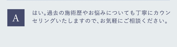 はい。過去の施術歴やお悩みについても丁寧にカウンセリングいたしますので、お気軽にご相談ください。