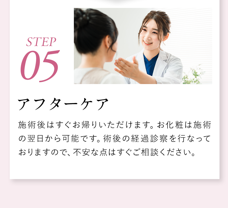 【STEP05】アフターケア：施術後はすぐお帰りいただけます。お化粧は施術の翌日から可能です。術後の経過診察を行なっておりますので、不安な点はすぐご相談ください。