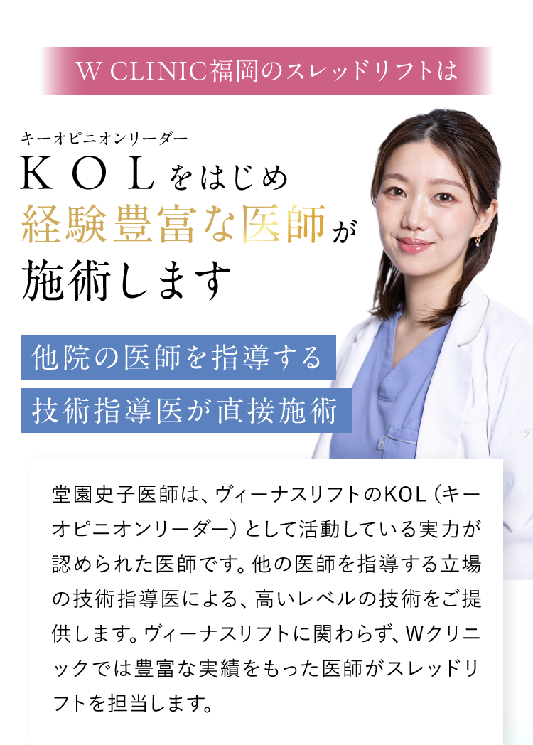 W CLINIC福岡のスレッドリフトはKOLをはじめ経験豊富な医師が施術します｜他院の医師を指導する技術指導医が直接施術｜堂園史子医師は、ヴィーナスリフトのKOL（キーオピニオンリーダー）として活動している実力が認められた医師です。他の医師を指導する立場の技術指導医による、高いレベルの技術をご提供します。ヴィーナスリフトに関わらず、Wクリニックでは豊富な実績をもった医師がスレッドリフトを担当します。
