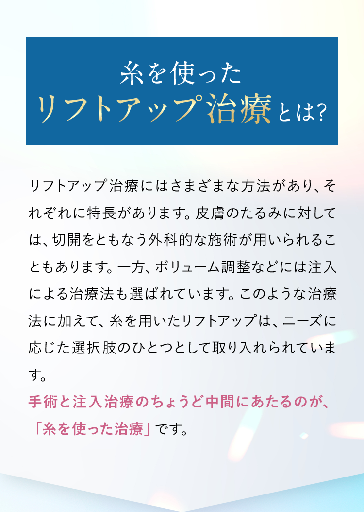 【糸を使ったリフトアップ治療とは?】リフトアップ治療にはさまざまな方法があり、それぞれに特長があります。皮膚のたるみに対しては、切開をともなう外科的な施術が用いられることもあります。一方、ボリューム調整などには注入による治療法も選ばれています。このような治療法に加えて、糸を用いたリフトアップは、ニーズに応じた選択肢のひとつとして取り入れられています。手術と注入治療のちょうど中間にあたるのが、「糸を使った治療」です。