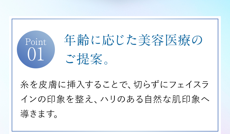 【Point01】年齢に応じた美容医療のご提案。｜糸を皮膚に挿入することで、切らずにフェイスラインの印象を整え、ハリのある自然な肌印象へ導きます。