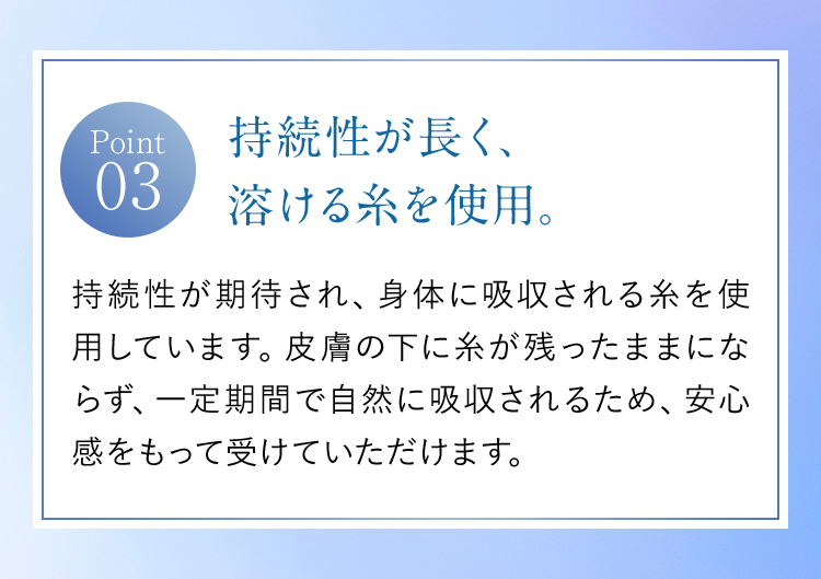【Point03】持続性が長く、溶ける糸を使用。｜持続性が期待され、身体に吸収される糸を使用しています。皮膚の下に糸が残ったままにならず、一定期間で自然に吸収されるため、安心感をもって受けていただけます。