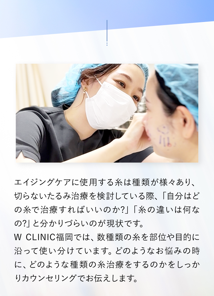 エイジングケアに使用する糸は種類が様々あり、切らないたるみ治療を検討している際、「自分はどの糸で治療すればいいのか?」「糸の違いは何なの?」と分かりづらいのが現状です。W CLINIC福岡では、数種類の糸を部位や目的に沿って使い分けています。どのようなお悩みの時に、どのような種類の糸治療をするのかをしっかりカウンセリングでお伝えします。