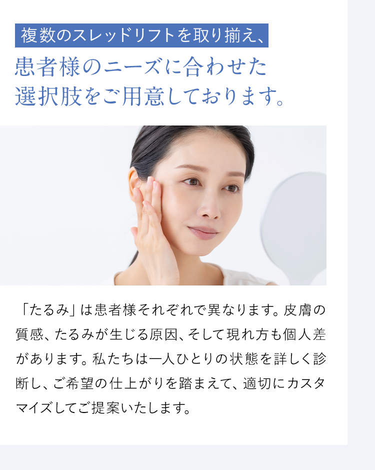 【複数のスレッドリフトを取り揃え、患者様のニーズに合わせた選択肢をご用意しております。】「たるみ」は患者様それぞれで異なります。皮膚の質感、たるみが生じる原因、そして現れ方も個人差があります。私たちは一人ひとりの状態を詳しく診断し、ご希望の仕上がりを踏まえて、最も効果的な施術方法をカスタマイズしてご提案いたします。