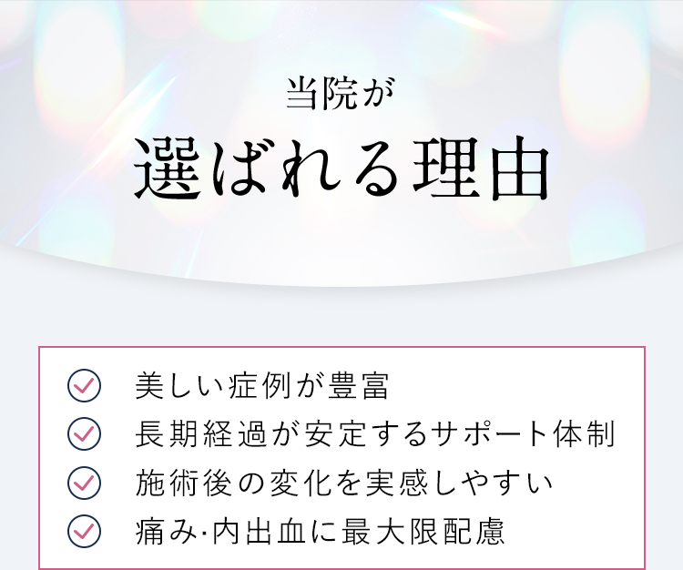 【当院が選ばれる理由】美しい症例が豊富/長期経過が安定するサポート体制/施術後の変化を実感しやすい/痛み·内出血に最大限配慮