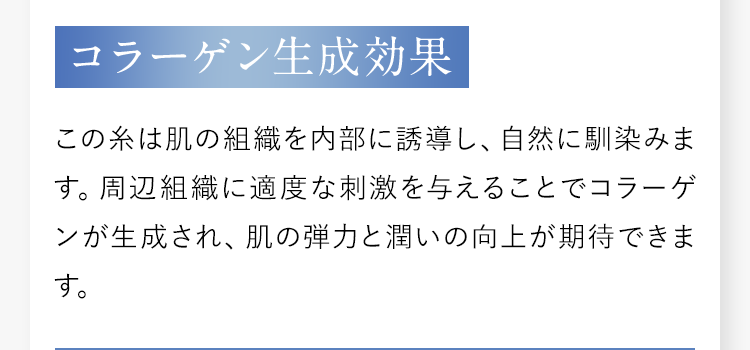 【コラーゲン生成効果】この糸は肌の組織を内部に誘導し、自然に馴染みます。周辺組織に適度な刺激を与えることでコラーゲンが生成され、肌の弾力と潤いの向上が期待できます。