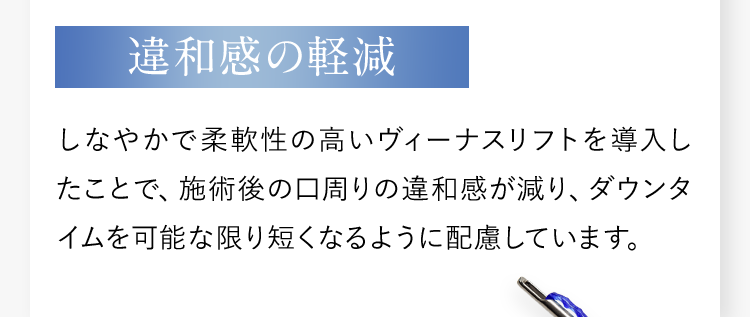 【違和感の軽減】しなやかで柔軟性の高いヴィーナスリフトを導入したことで、施術後の口周りの違和感が減り、ダウンタイムを可能な限り短くなるように配慮しています。