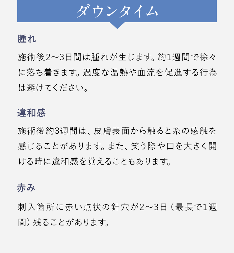 【ダウンタイム】腫れ：施術後2～3日間は腫れが生じます。約1週間で徐々に落ち着きます。過度な温熱や血流を促進する行為は避けてください。/違和感：施術後約3週間は、皮膚表面から触ると糸の感触を感じることがあります。また、笑う際や口を大きく開ける時に違和感を覚えることもあります。/赤み：刺入箇所に赤い点状の針穴が2～3日（最長で1週間）残ることがあります。